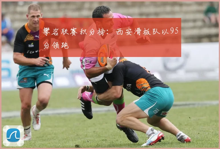 攀岩联赛积分榜：西安滑板队以95分领跑