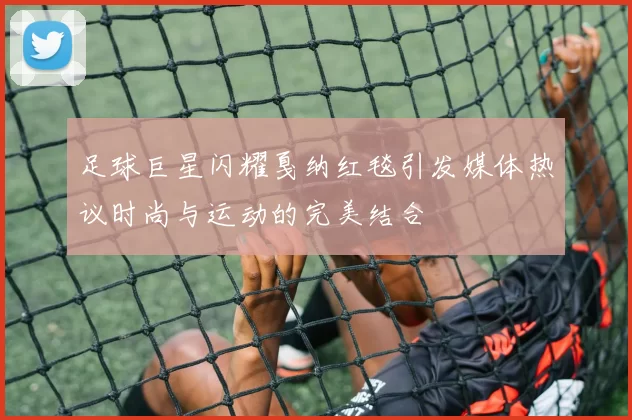 足球巨星闪耀戛纳红毯引发媒体热议时尚与运动的完美结合