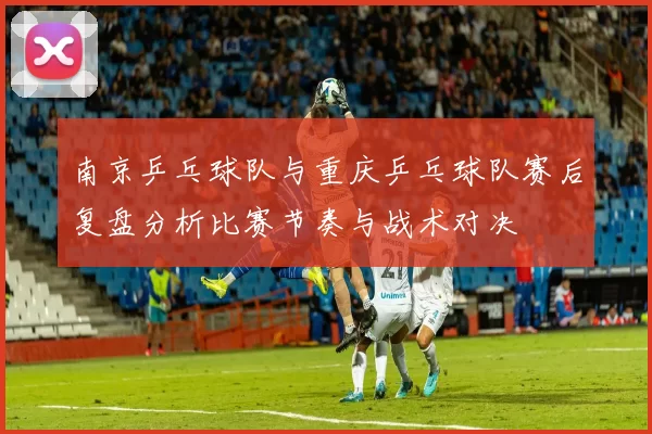 南京乒乓球队与重庆乒乓球队赛后复盘分析比赛节奏与战术对决