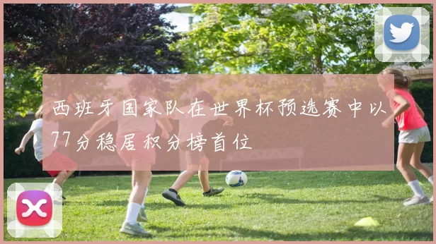 西班牙国家队在世界杯预选赛中以77分稳居积分榜首位
