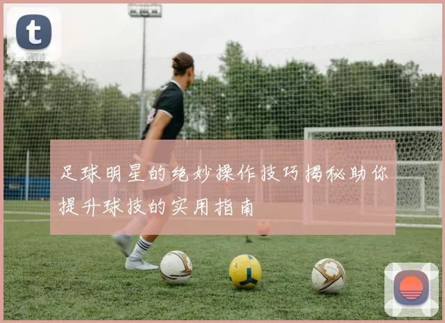 足球明星的绝妙操作技巧揭秘助你提升球技的实用指南
